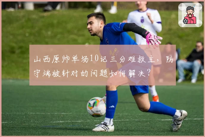 山西原帅单场10记三分难救主，防守端被针对的问题如何解决？