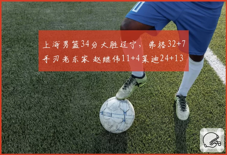 上海男篮34分大胜辽宁，弗格32+7手刃老东家 赵继伟11+4莱迪24+13