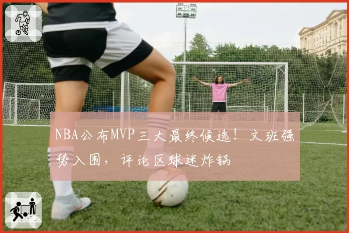 NBA公布MVP三大最终候选！文班强势入围，评论区球迷炸锅