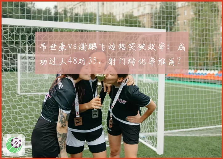 韦世豪vs谢鹏飞边路突破效率:成功过人48对35,射门转化率谁高?