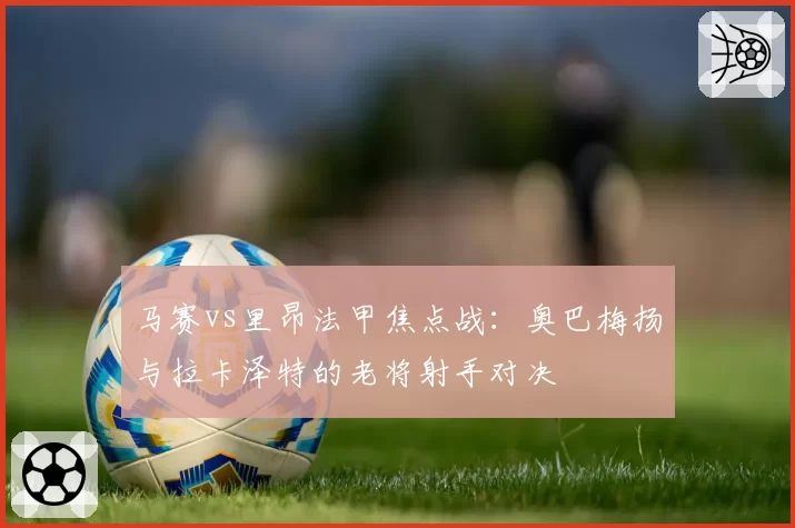 马赛vs里昂法甲焦点战：奥巴梅扬与拉卡泽特的老将射手对决