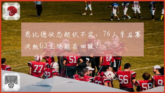 恩比德状态起伏不定，76人季后赛次轮G3主场能否回暖？