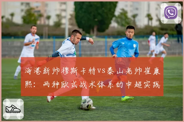 海港新帅穆斯卡特vs泰山老帅崔康熙:两种欧式战术体系的中超实践对比