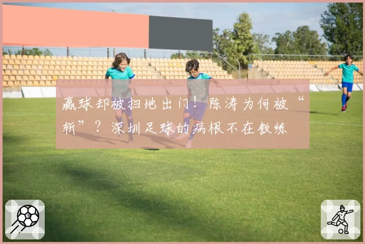 赢球却被扫地出门！陈涛为何被“斩”？深圳足球的病根不在教练