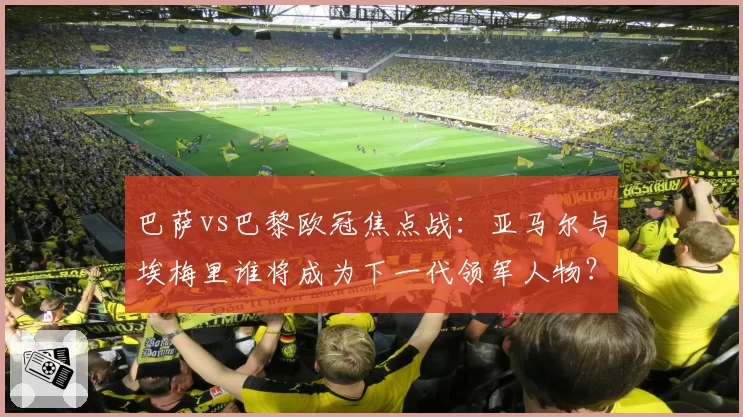 巴萨vs巴黎欧冠焦点战：亚马尔与埃梅里谁将成为下一代领军人物？