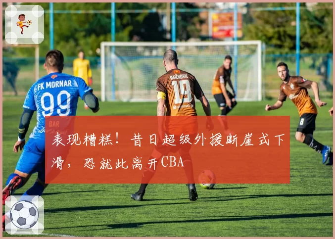 表现糟糕！昔日超级外援断崖式下滑，恐就此离开CBA