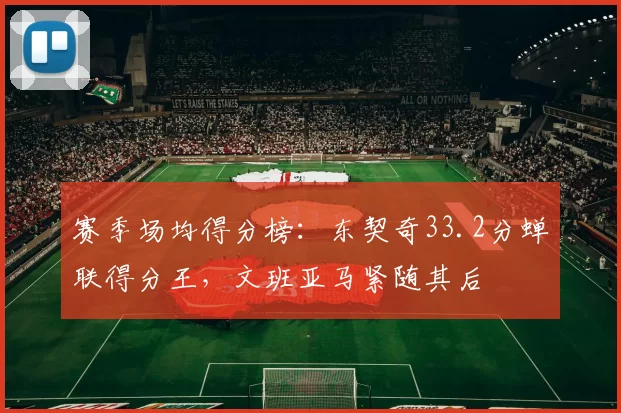 赛季场均得分榜:东契奇33.2分蝉联得分王,文班亚马紧随其后