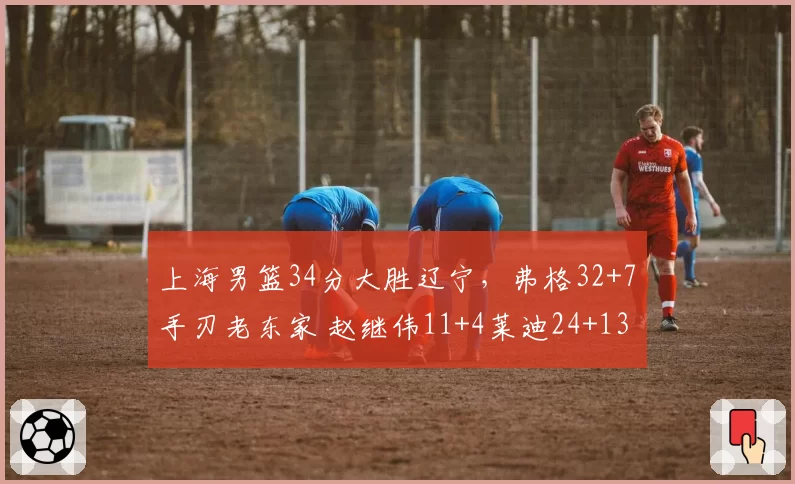 上海男篮34分大胜辽宁，弗格32+7手刃老东家 赵继伟11+4莱迪24+13
