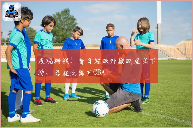表现糟糕！昔日超级外援断崖式下滑，恐就此离开CBA