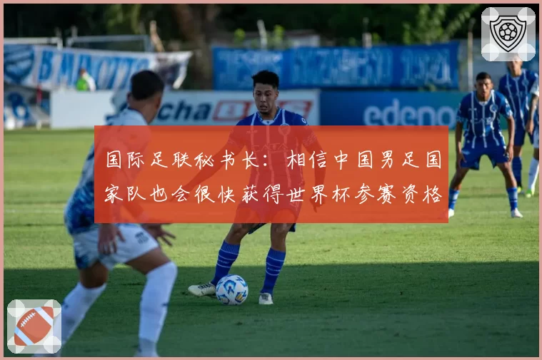 国际足联秘书长：相信中国男足国家队也会很快获得世界杯参赛资格
