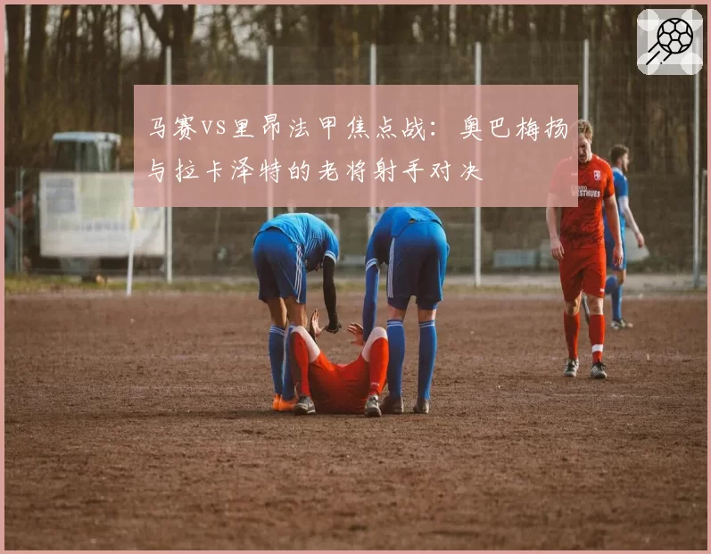 马赛vs里昂法甲焦点战：奥巴梅扬与拉卡泽特的老将射手对决