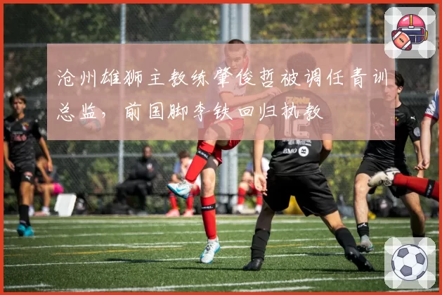 沧州雄狮主教练肇俊哲被调任青训总监，前国脚李铁回归执教