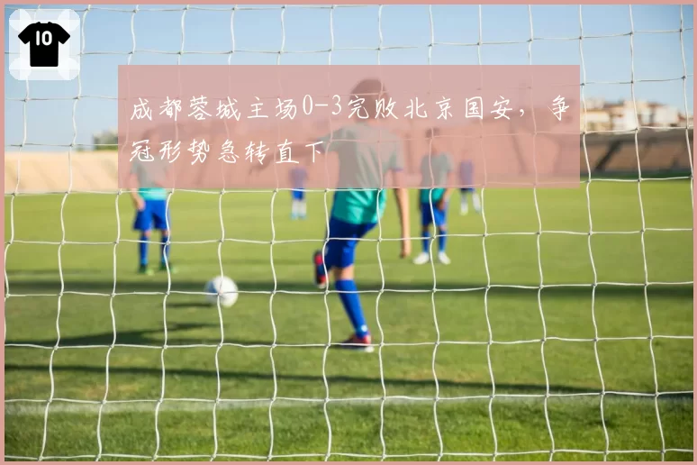 成都蓉城主场0-3完败北京国安，争冠形势急转直下