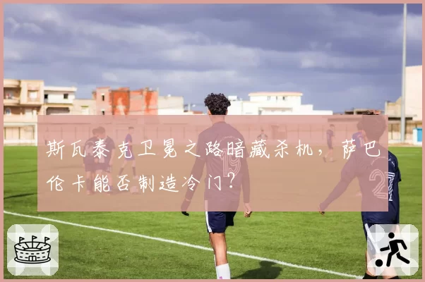 斯瓦泰克卫冕之路暗藏杀机，萨巴伦卡能否制造冷门？