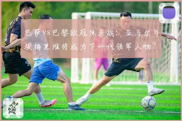 巴萨vs巴黎欧冠焦点战：亚马尔与埃梅里谁将成为下一代领军人物？