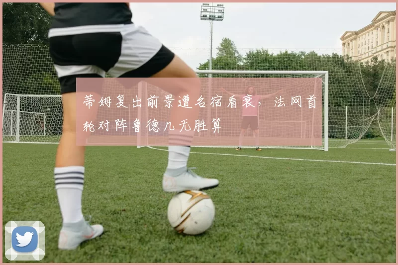 蒂姆复出前景遭名宿看衰，法网首轮对阵鲁德几无胜算