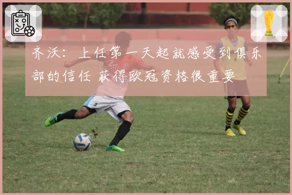 齐沃：上任第一天起就感受到俱乐部的信任 获得欧冠资格很重要