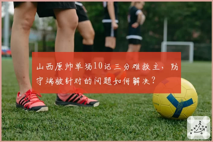 山西原帅单场10记三分难救主,防守端被针对的问题如何解决?