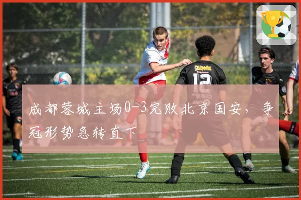 成都蓉城主场0-3完败北京国安，争冠形势急转直下